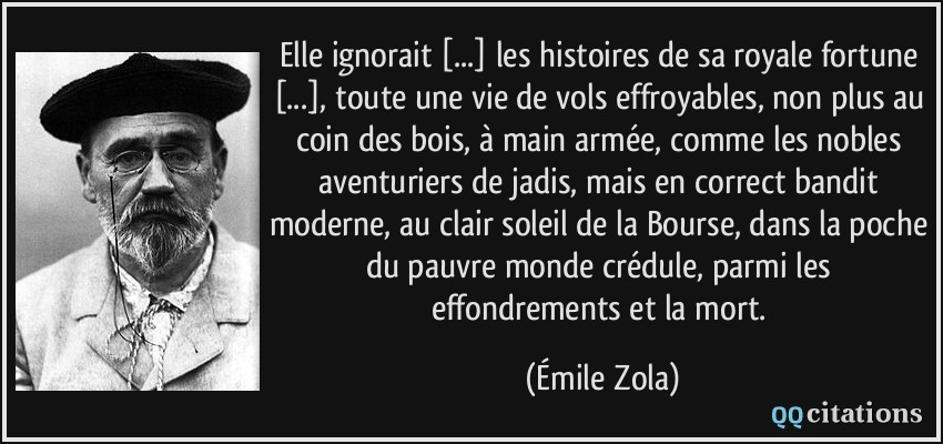 Elle ignorait [...] les histoires de sa royale fortune [...], toute une vie de vols effroyables, non plus au coin des bois, à main armée, comme les nobles aventuriers de jadis, mais en correct bandit moderne, au clair soleil de la Bourse, dans la poche du pauvre monde crédule, parmi les effondrements et la mort.  - Émile Zola