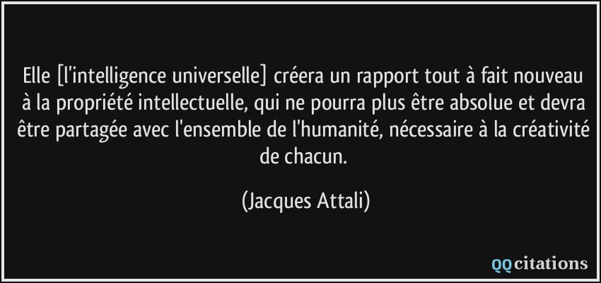 Elle [l'intelligence universelle] créera un rapport tout à fait nouveau à la propriété intellectuelle, qui ne pourra plus être absolue et devra être partagée avec l'ensemble de l'humanité, nécessaire à la créativité de chacun.  - Jacques Attali