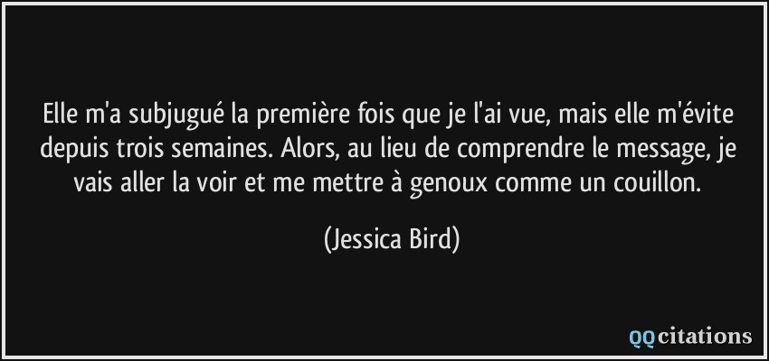 Elle m'a subjugué la première fois que je l'ai vue, mais elle m'évite depuis trois semaines. Alors, au lieu de comprendre le message, je vais aller la voir et me mettre à genoux comme un couillon.  - Jessica Bird