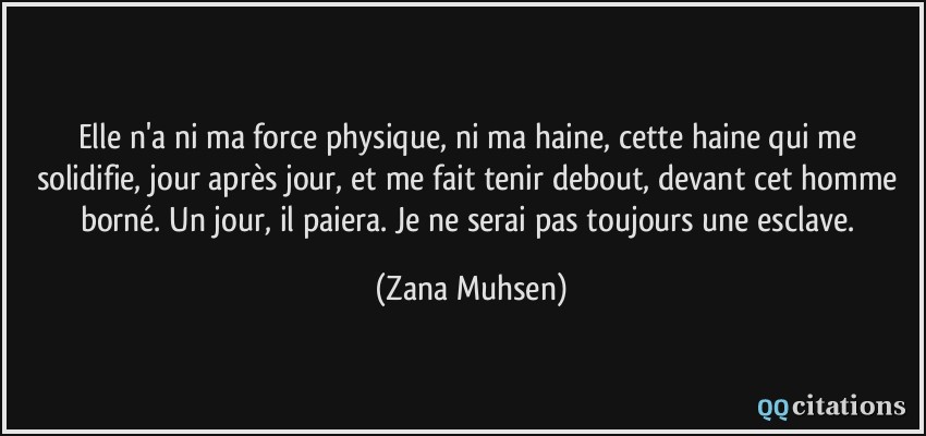 Elle n'a ni ma force physique, ni ma haine, cette haine qui me solidifie, jour après jour, et me fait tenir debout, devant cet homme borné. Un jour, il paiera. Je ne serai pas toujours une esclave.  - Zana Muhsen