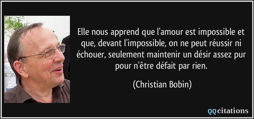 Elle nous apprend que l'amour est impossible et que, devant l'impossible, on ne peut réussir ni échouer, seulement maintenir un désir assez pur pour n'être défait par rien.  - Christian Bobin