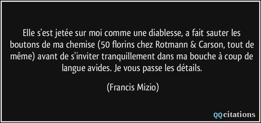 Elle s'est jetée sur moi comme une diablesse, a fait sauter les boutons de ma chemise (50 florins chez Rotmann & Carson, tout de même) avant de s'inviter tranquillement dans ma bouche à coup de langue avides. Je vous passe les détails.  - Francis Mizio