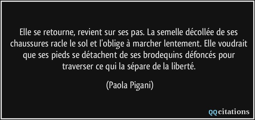 Elle se retourne, revient sur ses pas. La semelle décollée de ses chaussures racle le sol et l'oblige à marcher lentement. Elle voudrait que ses pieds se détachent de ses brodequins défoncés pour traverser ce qui la sépare de la liberté.  - Paola Pigani