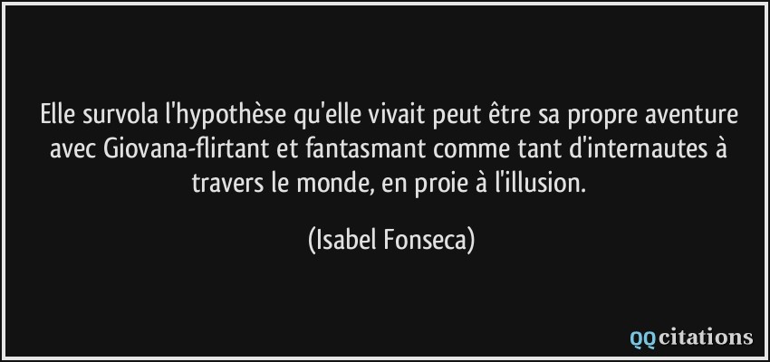 Elle survola l'hypothèse qu'elle vivait peut être sa propre aventure avec Giovana-flirtant et fantasmant comme tant d'internautes à travers le monde, en proie à l'illusion.  - Isabel Fonseca