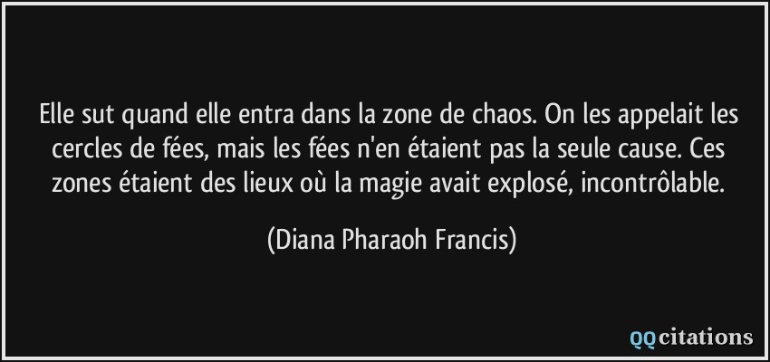 Elle sut quand elle entra dans la zone de chaos. On les appelait les cercles de fées, mais les fées n'en étaient pas la seule cause. Ces zones étaient des lieux où la magie avait explosé, incontrôlable.  - Diana Pharaoh Francis