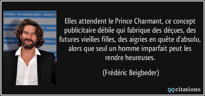 Elles attendent le Prince Charmant, ce concept publicitaire débile qui fabrique des déçues, des futures vieilles filles, des aigries en quête d'absolu, alors que seul un homme imparfait peut les rendre heureuses.  - Frédéric Beigbeder