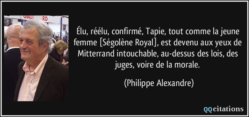 Élu, réélu, confirmé, Tapie, tout comme la jeune femme [Ségolène Royal], est devenu aux yeux de Mitterrand intouchable, au-dessus des lois, des juges, voire de la morale.  - Philippe Alexandre
