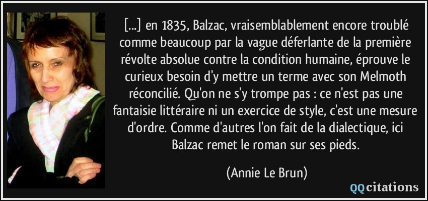 [...] en 1835, Balzac, vraisemblablement encore troublé comme beaucoup par la vague déferlante de la première révolte absolue contre la condition humaine, éprouve le curieux besoin d'y mettre un terme avec son Melmoth réconcilié. Qu'on ne s'y trompe pas : ce n'est pas une fantaisie littéraire ni un exercice de style, c'est une mesure d'ordre. Comme d'autres l'on fait de la dialectique, ici Balzac remet le roman sur ses pieds.  - Annie Le Brun