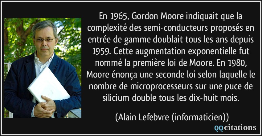 En 1965, Gordon Moore indiquait que la complexité des semi-conducteurs proposés en entrée de gamme doublait tous les ans depuis 1959. Cette augmentation exponentielle fut nommé la première loi de Moore. En 1980, Moore énonça une seconde loi selon laquelle le nombre de microprocesseurs sur une puce de silicium double tous les dix-huit mois.  - Alain Lefebvre (informaticien)