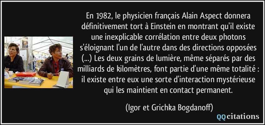 En 1982, le physicien français Alain Aspect donnera définitivement tort à Einstein en montrant qu'il existe une inexplicable corrélation entre deux photons s'éloignant l'un de l'autre dans des directions opposées (...) Les deux grains de lumière, même séparés par des milliards de kilomètres, font partie d'une même totalité : il existe entre eux une sorte d'interaction mystérieuse qui les maintient en contact permanent.  - Igor et Grichka Bogdanoff