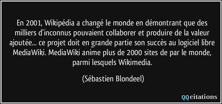 En 2001, Wikipédia a changé le monde en démontrant que des milliers d'inconnus pouvaient collaborer et produire de la valeur ajoutée... ce projet doit en grande partie son succès au logiciel libre MediaWiki. MediaWiki anime plus de 2000 sites de par le monde, parmi lesquels Wikimedia.  - Sébastien Blondeel