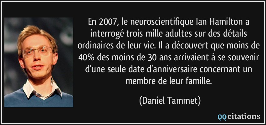 En 2007, le neuroscientifique Ian Hamilton a interrogé trois mille adultes sur des détails ordinaires de leur vie. Il a découvert que moins de 40% des moins de 30 ans arrivaient à se souvenir d'une seule date d'anniversaire concernant un membre de leur famille.  - Daniel Tammet