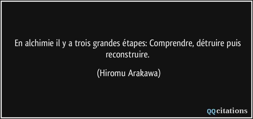 En alchimie il y a trois grandes étapes: Comprendre, détruire puis reconstruire.  - Hiromu Arakawa