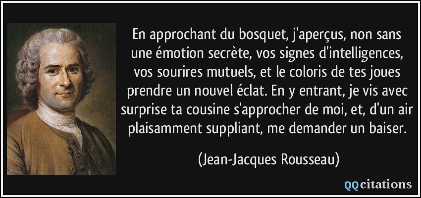 En approchant du bosquet, j'aperçus, non sans une émotion secrète, vos signes d'intelligences, vos sourires mutuels, et le coloris de tes joues prendre un nouvel éclat. En y entrant, je vis avec surprise ta cousine s'approcher de moi, et, d'un air plaisamment suppliant, me demander un baiser.  - Jean-Jacques Rousseau