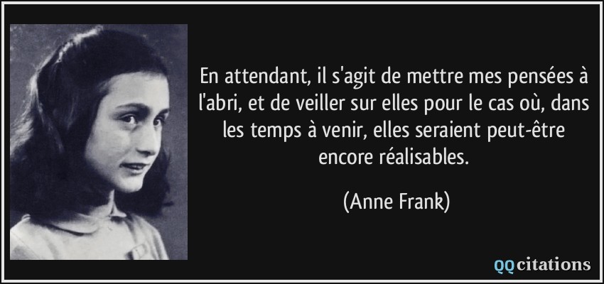 En attendant, il s'agit de mettre mes pensées à l'abri, et de veiller sur elles pour le cas où, dans les temps à venir, elles seraient peut-être encore réalisables.  - Anne Frank