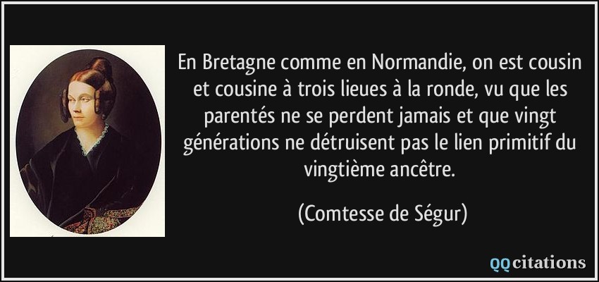 En Bretagne comme en Normandie, on est cousin et cousine à trois lieues à la ronde, vu que les parentés ne se perdent jamais et que vingt générations ne détruisent pas le lien primitif du vingtième ancêtre.  - Comtesse de Ségur