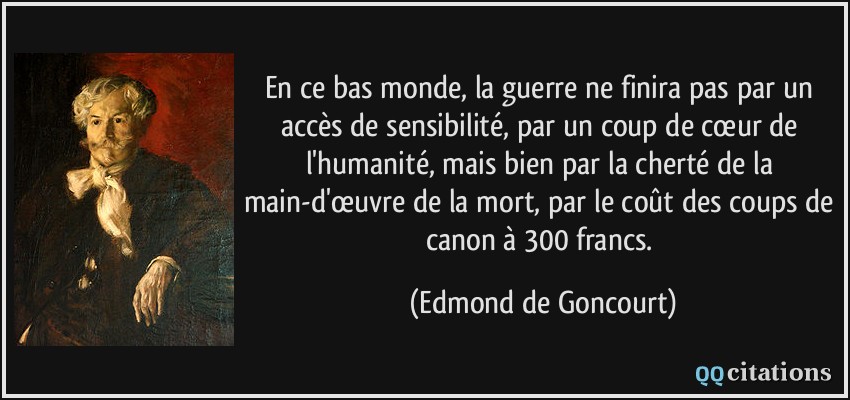 En ce bas monde, la guerre ne finira pas par un accès de sensibilité, par un coup de cœur de l'humanité, mais bien par la cherté de la main-d'œuvre de la mort, par le coût des coups de canon à 300 francs.  - Edmond de Goncourt