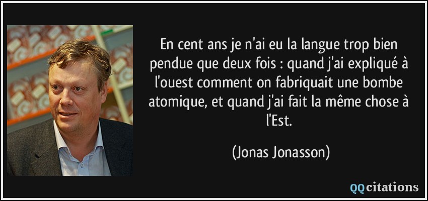 En cent ans je n'ai eu la langue trop bien pendue que deux fois : quand j'ai expliqué à l'ouest comment on fabriquait une bombe atomique, et quand j'ai fait la même chose à l'Est.  - Jonas Jonasson