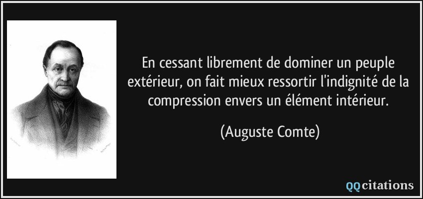 En cessant librement de dominer un peuple extérieur, on fait mieux ressortir l'indignité de la compression envers un élément intérieur.  - Auguste Comte