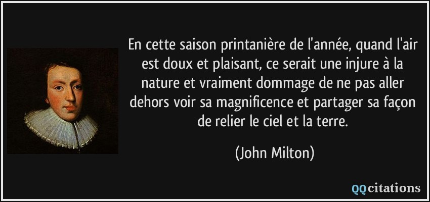 En cette saison printanière de l'année, quand l'air est doux et plaisant, ce serait une injure à la nature et vraiment dommage de ne pas aller dehors voir sa magnificence et partager sa façon de relier le ciel et la terre.  - John Milton