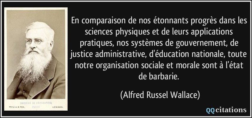 En comparaison de nos étonnants progrès dans les sciences physiques et de leurs applications pratiques, nos systèmes de gouvernement, de justice administrative, d'éducation nationale, toute notre organisation sociale et morale sont à l'état de barbarie.  - Alfred Russel Wallace