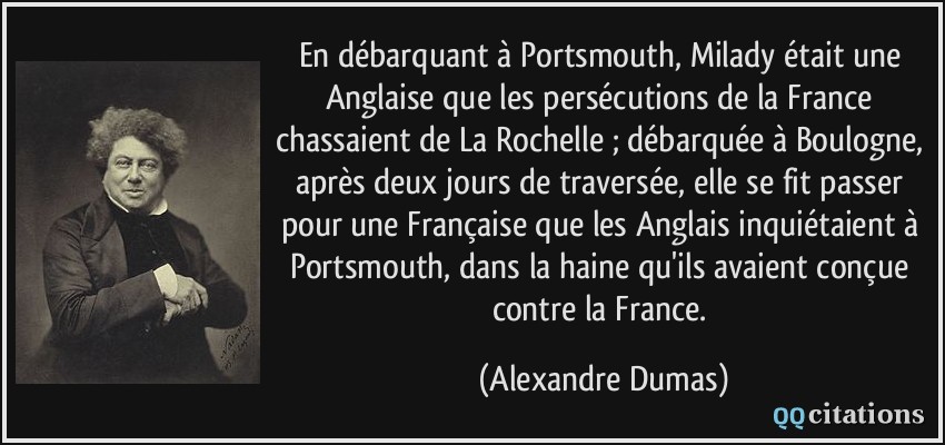 En débarquant à Portsmouth, Milady était une Anglaise que les persécutions de la France chassaient de La Rochelle ; débarquée à Boulogne, après deux jours de traversée, elle se fit passer pour une Française que les Anglais inquiétaient à Portsmouth, dans la haine qu'ils avaient conçue contre la France.  - Alexandre Dumas