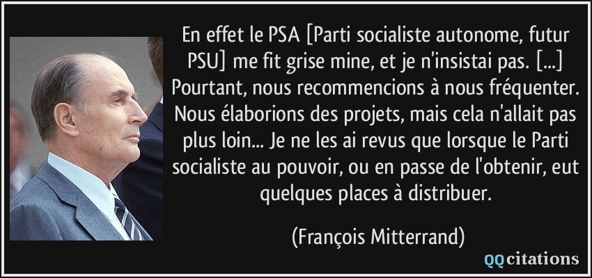 En effet le PSA [Parti socialiste autonome, futur PSU] me fit grise mine, et je n'insistai pas. [...] Pourtant, nous recommencions à nous fréquenter. Nous élaborions des projets, mais cela n'allait pas plus loin... Je ne les ai revus que lorsque le Parti socialiste au pouvoir, ou en passe de l'obtenir, eut quelques places à distribuer.  - François Mitterrand