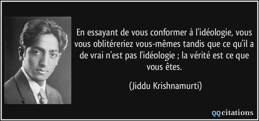En essayant de vous conformer à l'idéologie, vous vous oblitéreriez vous-mêmes tandis que ce qu'il a de vrai n'est pas l'idéologie ; la vérité est ce que vous êtes.  - Jiddu Krishnamurti