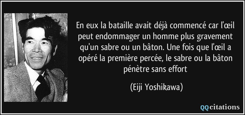 En eux la bataille avait déjà commencé car l'œil peut endommager un homme plus gravement qu'un sabre ou un bâton. Une fois que l'œil a opéré la première percée, le sabre ou la bâton pénètre sans effort  - Eiji Yoshikawa