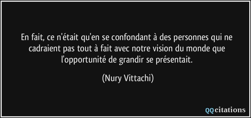 En fait, ce n'était qu'en se confondant à des personnes qui ne cadraient pas tout à fait avec notre vision du monde que l'opportunité de grandir se présentait.  - Nury Vittachi