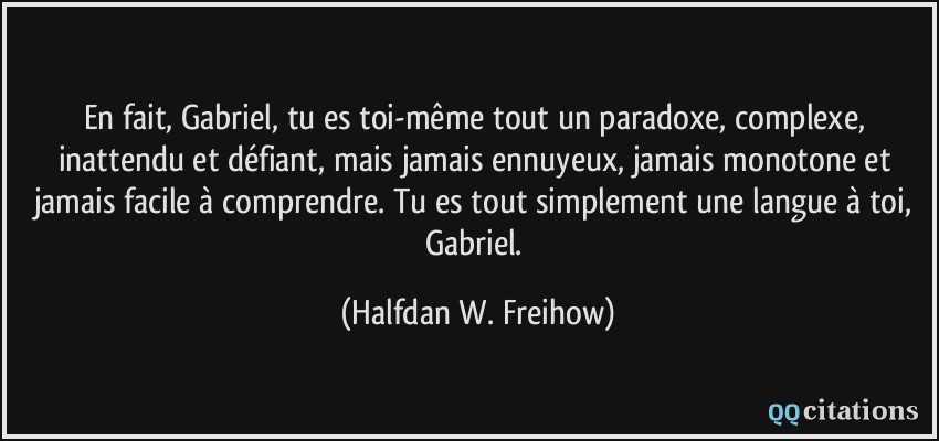 En fait, Gabriel, tu es toi-même tout un paradoxe, complexe, inattendu et défiant, mais jamais ennuyeux, jamais monotone et jamais facile à comprendre. Tu es tout simplement une langue à toi, Gabriel.  - Halfdan W. Freihow