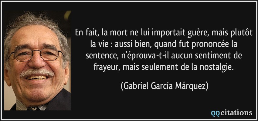 En fait, la mort ne lui importait guère, mais plutôt la vie : aussi bien, quand fut prononcée la sentence, n'éprouva-t-il aucun sentiment de frayeur, mais seulement de la nostalgie.  - Gabriel García Márquez