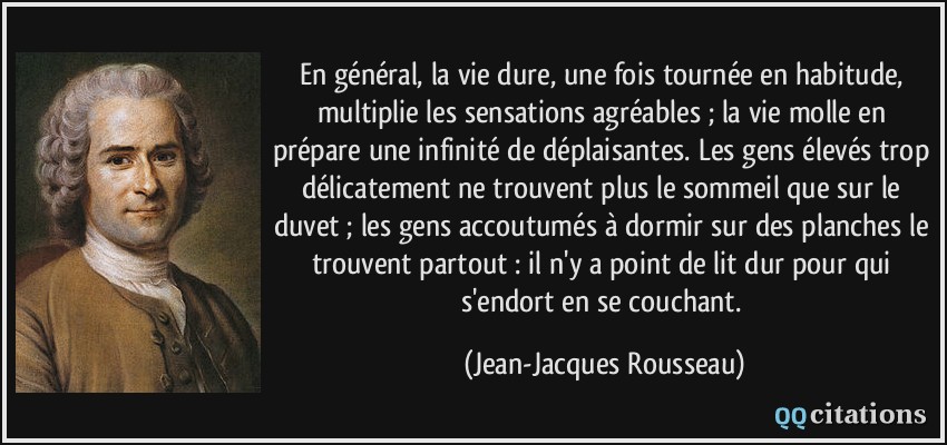 En général, la vie dure, une fois tournée en habitude, multiplie les sensations agréables ; la vie molle en prépare une infinité de déplaisantes. Les gens élevés trop délicatement ne trouvent plus le sommeil que sur le duvet ; les gens accoutumés à dormir sur des planches le trouvent partout : il n'y a point de lit dur pour qui s'endort en se couchant.  - Jean-Jacques Rousseau