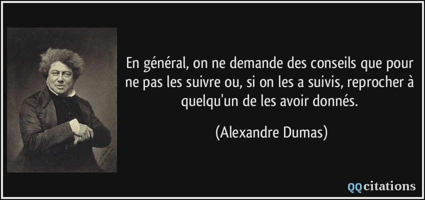 En général, on ne demande des conseils que pour ne pas les suivre ou, si on les a suivis, reprocher à quelqu'un de les avoir donnés.  - Alexandre Dumas