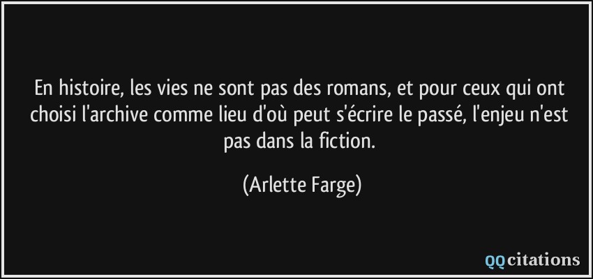 En histoire, les vies ne sont pas des romans, et pour ceux qui ont choisi l'archive comme lieu d'où peut s'écrire le passé, l'enjeu n'est pas dans la fiction.  - Arlette Farge
