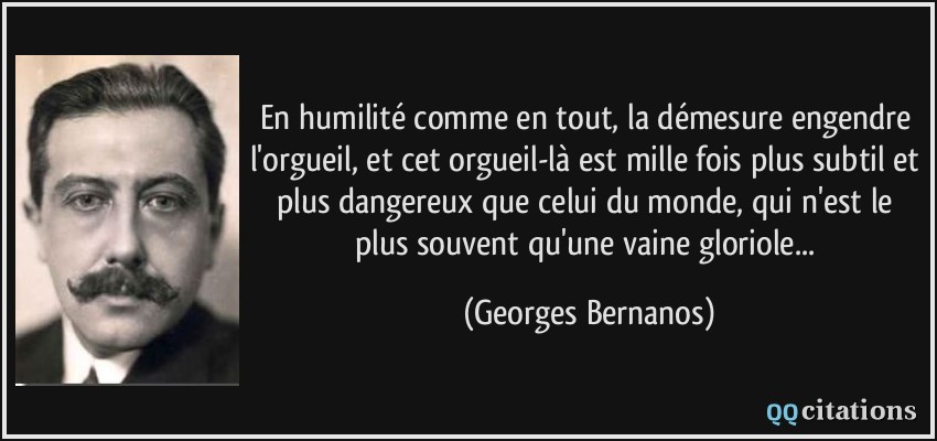 En humilité comme en tout, la démesure engendre l'orgueil, et cet orgueil-là est mille fois plus subtil et plus dangereux que celui du monde, qui n'est le plus souvent qu'une vaine gloriole...  - Georges Bernanos