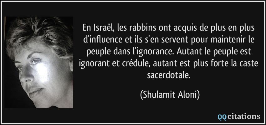 En Israël, les rabbins ont acquis de plus en plus d'influence et ils s'en servent pour maintenir le peuple dans l'ignorance. Autant le peuple est ignorant et crédule, autant est plus forte la caste sacerdotale.  - Shulamit Aloni