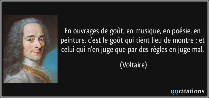 En ouvrages de goût, en musique, en poésie, en peinture, c'est le goût qui tient lieu de montre ; et celui qui n'en juge que par des règles en juge mal.  - Voltaire