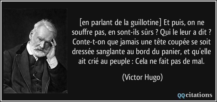 [en parlant de la guillotine] Et puis, on ne souffre pas, en sont-ils sûrs ? Qui le leur a dit ? Conte-t-on que jamais une tête coupée se soit dressée sanglante au bord du panier, et qu'elle ait crié au peuple : Cela ne fait pas de mal.  - Victor Hugo