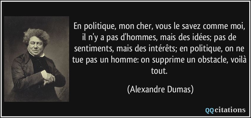 En politique, mon cher, vous le savez comme moi, il n'y a pas d'hommes, mais des idées; pas de sentiments, mais des intérêts; en politique, on ne tue pas un homme: on supprime un obstacle, voilà tout.  - Alexandre Dumas