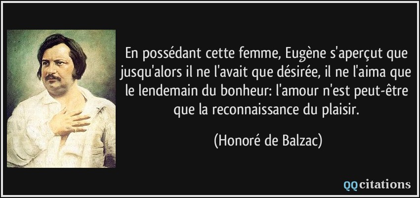 En possédant cette femme, Eugène s'aperçut que jusqu'alors il ne l'avait que désirée, il ne l'aima que le lendemain du bonheur: l'amour n'est peut-être que la reconnaissance du plaisir.  - Honoré de Balzac