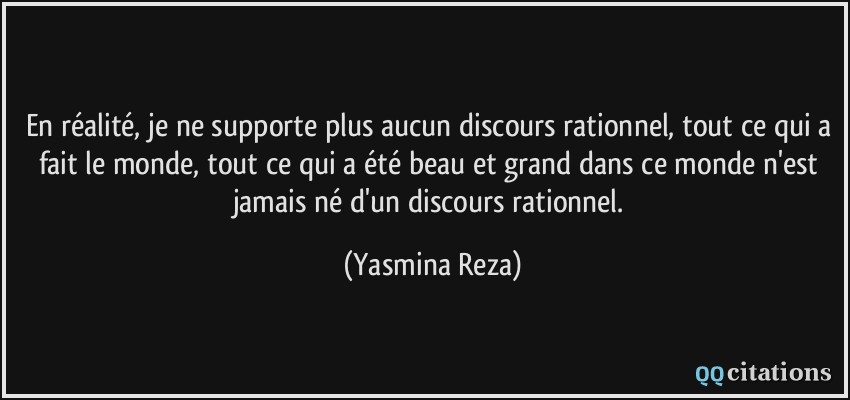 En réalité, je ne supporte plus aucun discours rationnel, tout ce qui a fait le monde, tout ce qui a été beau et grand dans ce monde n'est jamais né d'un discours rationnel.  - Yasmina Reza