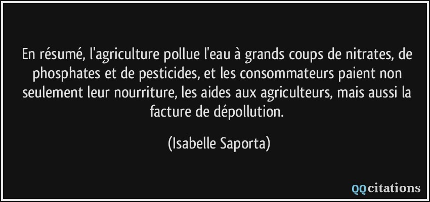 En résumé, l'agriculture pollue l'eau à grands coups de nitrates, de phosphates et de pesticides, et les consommateurs paient non seulement leur nourriture, les aides aux agriculteurs, mais aussi la facture de dépollution.  - Isabelle Saporta