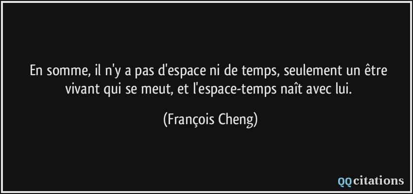 En somme, il n'y a pas d'espace ni de temps, seulement un être vivant qui se meut, et l'espace-temps naît avec lui.  - François Cheng