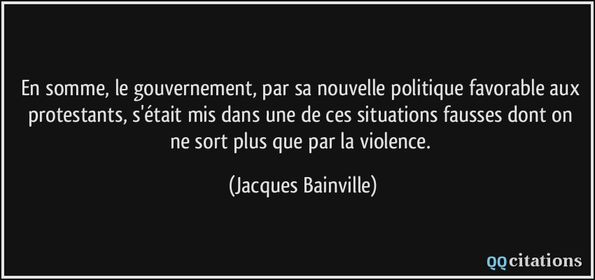 En somme, le gouvernement, par sa nouvelle politique favorable aux protestants, s'était mis dans une de ces situations fausses dont on ne sort plus que par la violence.  - Jacques Bainville