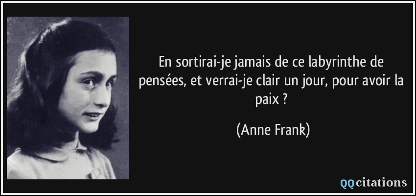 En sortirai-je jamais de ce labyrinthe de pensées, et verrai-je clair un jour, pour avoir la paix ?  - Anne Frank
