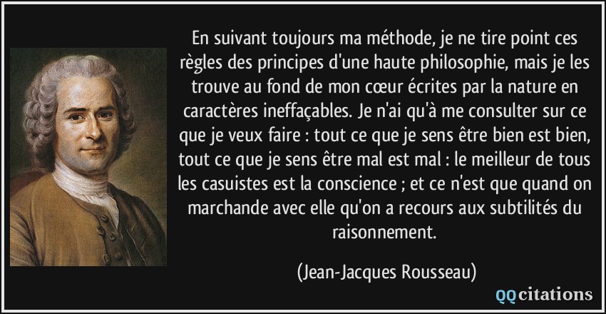 En suivant toujours ma méthode, je ne tire point ces règles des principes d'une haute philosophie, mais je les trouve au fond de mon cœur écrites par la nature en caractères ineffaçables. Je n'ai qu'à me consulter sur ce que je veux faire : tout ce que je sens être bien est bien, tout ce que je sens être mal est mal : le meilleur de tous les casuistes est la conscience ; et ce n'est que quand on marchande avec elle qu'on a recours aux subtilités du raisonnement.  - Jean-Jacques Rousseau