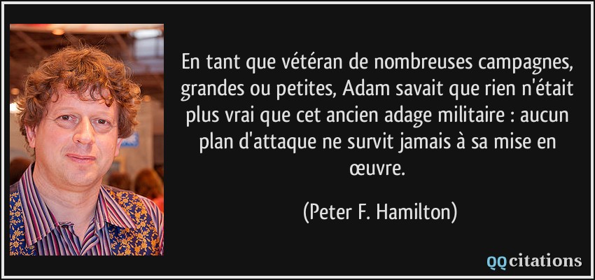 En tant que vétéran de nombreuses campagnes, grandes ou petites, Adam savait que rien n'était plus vrai que cet ancien adage militaire : aucun plan d'attaque ne survit jamais à sa mise en œuvre.  - Peter F. Hamilton