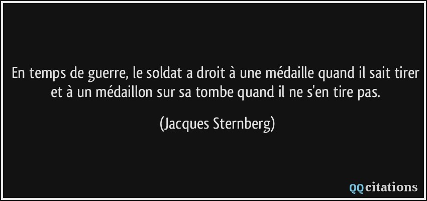 En temps de guerre, le soldat a droit à une médaille quand il sait tirer et à un médaillon sur sa tombe quand il ne s'en tire pas.  - Jacques Sternberg