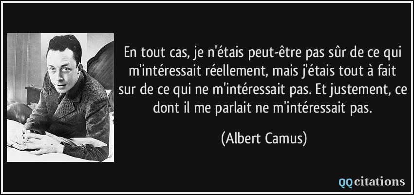 En tout cas, je n'étais peut-être pas sûr de ce qui m'intéressait réellement, mais j'étais tout à fait sur de ce qui ne m'intéressait pas. Et justement, ce dont il me parlait ne m'intéressait pas.  - Albert Camus